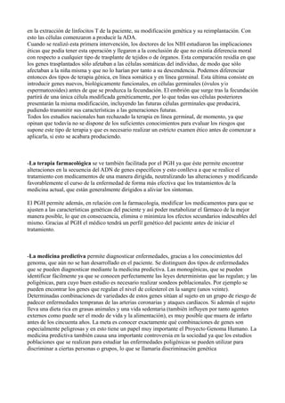 en la extracción de linfocitos T de la paciente, su modificación genética y su reimplantación. Con
esto las células comenzaron a producir la ADA.
Cuando se realizó esta primera intervención, los doctores de los NIH estudiaron las implicaciones
éticas que podía tener esta operación y llegaron a la conclusión de que no existía diferencia moral
con respecto a cualquier tipo de trasplante de tejidos o de órganos. Esta comparación residía en que
los genes trasplantados sólo afetaban a las células somáticas del individuo, de modo que sólo
afectaban a la niña misma y que no lo harían por tanto a su descendencia. Podemos diferenciar
entonces dos tipos de terapia génica, en línea somática y en línea germinal. Esta última consiste en
introducir genes nuevos, biológicamente funcionales, en células germinales (óvulos y/o
espermatozoides) antes de que se produzca la fecundación. El embrión que surge tras la fecundación
partirá de una única célula modificada genéticamente, por lo que todas sus células posteriores
presentarán la misma modificación, incluyendo las futuras células germinales que producirá,
pudiendo transmitir sus características a las generaciones futuras.
Todos los estudios nacionales han rechazado la terapia en línea germinal, de momento, ya que
opinan que todavía no se dispone de los suficientes conocimientos para evaluar los riesgos que
supone este tipo de terapia y que es necesario realizar un estricto examen ético antes de comenzar a
aplicarla, si esto se acabara produciendo.

-La terapia farmacológica se ve también facilitada por el PGH ya que éste permite encontrar
alteraciones en la secuencia del ADN de genes específicos y esto conlleva a que se realice el
tratamiento con medicamentos de una manera dirigida, neutralizando las alteraciones y modificando
favorablemente el curso de la enfermedad de forma más efectiva que los tratamientos de la
medicina actual, que están generalmente dirigidos a aliviar los síntomas.
El PGH permite además, en relación con la farmacología, modificar los medicamentos para que se
ajusten a las características genéticas del paciente y así poder metabolizar el fármaco de la mejor
manera posible, lo que en consecuencia, elimina o minimiza los efectos secundarios indeseables del
mismo. Gracias al PGH el médico tendrá un perfil genético del paciente antes de iniciar el
tratamiento.

-La medicina predictiva permite diagnosticar enfermedades, gracias a los conocimientos del
genoma, que aún no se han desarrollado en el paciente. Se distinguen dos tipos de enfermedades
que se pueden diagnosticar mediante la medicina predictiva. Las monogénicas, que se pueden
identificar fácilmente ya que se conocen perfectamente las leyes deterministas que las regulan; y las
poligénicas, para cuyo buen estudio es necesario realizar sondeos poblacionales. Por ejemplo se
pueden encontrar los genes que regulan el nivel de colesterol en la sangre (unos veinte).
Determinadas combinaciones de variedades de estos genes sitúan al sujeto en un grupo de riesgo de
padecer enfermedades tempranas de las arterias coronarias y ataques cardíacos. Si además el sujeto
lleva una dieta rica en grasas animales y una vida sedentaria (también influyen por tanto agentes
externos como puede ser el modo de vida y la alimentación), es muy posible que muera de infarto
antes de los cincuenta años. La meta es conocer exactamente qué combinaciones de genes son
especialmente peligrosas y en esto tiene un papel muy importante el Proyecto Genoma Humano. La
medicina predictiva también causa una importante controversia en la sociedad ya que los estudios
poblaciones que se realizan para estudiar las enfermedades poligénicas se pueden utilizar para
discriminar a ciertas personas o grupos, lo que se llamaría discriminación genética

 