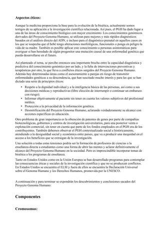 Aspectos éticos:
Aunque la medicina proporciona la base para la evolución de la bioética, actualmente somos
testigos de su aplicación a la investigación científica relacionada. Así pues, el PGH ha dado lugar a
una de las áreas de conocimiento biológico con mayor crecimiento. Los conocimientos genómicos
derivados del Proyecto Genoma Humano, se utilizan para mejores y más rápidos diagnósticos
basados en el análisis directo del ADN, e incluso para el diagnóstico prenatal en aquellos casos en
los que se sospecha que el bebé tenga alteraciones morfológicas, funcionales o ponga en peligro la
vida de su madre. También es posible aplicar este conocimiento a personas asintomáticas para
averiguar si han heredado de algún progenitor una mutación causal de una enfermedad genética que
pueda desarrollarse en el futuro.
Así planteado el tema, se percibe entonces una importante brecha entre la capacidad diagnóstica y
predictiva del conocimiento genómico por un lado, y la falta de intervenciones preventivas y
terapéuticas por otro, lo que lleva a conflictos éticos surgidos del Proyecto Genoma Humano.
Además hay determinadas áreas como el asesoramiento a parejas en riesgo de transmitir
enfermedades genéticas a su descendencia, que han suscitado mucho interés y para las que se han
dictado una serie de principios éticos:
• Respeto a la dignidad individual y a la inteligencia básica de las personas, así como a sus
decisiones médicas y reproductivas (libre elección de interrumpir o continuar un embarazo
con riesgo).
• Informar objetivamente al paciente sin tener en cuenta los valores subjetivos del profesional
médico.
• Protección a la privacidad de la información genética.
• Desmitificación del Proyecto Genoma Humano, aclarando verdaderamente su alcance con
acciones específicas en educación.
Otro problema de gran importancia es la obtención de patentes de genes por parte de compañías
biotecnológicas, gobiernos y centros de investigación universitarios, para una posterior venta o
explotación comercial, sin tener en cuenta que parte de los fondos empleados en el PGH era de los
contribuyentes. También debemos observar el PGH contextualizado social e históricamente,
atendiendo a la desigualdad social y económica entre países, que va a producir una inequidad en el
acceso a los beneficios que se extraigan de la investigación.
Una solución a todas estas tensiones podría ser la formación de profesores de ciencias o la
enseñanza directa a estudiantes como una forma de abrir las mentes y aclarar definitivamente el
alcance del Proyecto Genoma Humano en la sociedad. Pero es imprescindible incorporar temas de
bioética a los programas de enseñanza.
Tanto en Estados Unidos como en la Unión Europea se han desarrollado programas para contemplar
las consecuencias éticas y sociales de la investigación científica y que no se produzcan conflictos.
En Estados Unidos se encuentra el ELSI y fuera de ellos se encuentra la Declaración Universal
sobre el Genoma Humano y los Derechos Humanos, promovida por la UNESCO.
A continuación y para terminar se expondrán los descubrimientos y conclusiones sacados del
Proyecto Genoma Humano:

Componentes
Cromosomas:

 