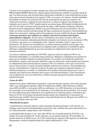 Con base en los resultados iniciales arrojados por el proyecto ENCODE (acrónimo de
ENCyclopedia Of DNA Elements), algunos autores han propuesto redefinir el concepto actual de
gen. Las observaciones más recientes hacen difícilmente sostenible la visión tradicional de un gen,
como una secuencia formada por las regiones UTRs, los exones y los intrones. Estudios detallados
han hallado un número de secuencias de inicio de transcripción por gen muy superior a las
estimaciones iniciales, y algunas de estas secuencias se sitúan en regiones muy alejadas de la
traducida, por lo que los UTR 5' pueden abarcar secuencias largas dificultando la delimitación del
gen. Por otro lado, un mismo transcrito puede dar lugar a ARN maduros totalmente diferentes
(ausencia total de solapamiento), debido a una gran utilización del splicing alternativo. De este
modo, un mismo transcrito primario puede dar lugar a proteínas de secuencia y funcionalidad muy
dispar. En consecuencia, algunos autores han propuesto una nueva definición de gen, la unión de
secuencias genómicas que codifican un conjunto coherente de productos funcionales,
potencialmente solapantes. De este modo, se identifican como genes los genes ARN y los
conjuntos de secuencias traducidas parcialmente solapantes (se excluyen, así, las secuencias UTR y
los intrones, que pasan a ser considerados como "regiones asociadas a genes", junto con los
promotores). De acuerdo con esta definición, un mismo transcrito primario que da lugar a dos
transcritos secundarios (y dos proteínas) no solapantes debe considerarse en realidad dos genes
diferentes, independientemente de que estos presenten un solapamiento total o parcial de sus
transcritos primarios.
Las nuevas evidencias aportadas por ENCODE, según las cuales las regiones UTR no son
fácilmente delimitables y se extienden largas distancias, obligarían a reidentificar nuevamente los
genes que en realidad componen el genoma humano. De acuerdo con la definición tradicional
(actualmente vigente), sería necesario identificar como un mismo gen a todos aquellos que muestren
un solapamiento parcial (incluyendo las regiones UTR y los intrones), con lo que a la luz de las
nuevas observaciones, los genes incluirían múltiples proteínas de secuencia y funcionalidad muy
diversa. Colateralmente se reduciría el número de genes que componen el genoma humano. La
definición propuesta, en cambio, se fundamenta en el producto funcional del gen, por lo que se
mantiene una relación más coherente entre un gen y una función biológica. Como consecuencia,
con la adopción de esta nueva definición, el número de genes del genoma humano aumentará
significativamente.
-Genes de ARN:
Además de los genes codificantes de proteínas, el genoma humano contiene varios miles de genes
ARN, cuya transcripción reproduce ARN de transferencia (ARNt), ARN ribosómico (ARNr),
microARN (miARN), u otros genes ARN no codificantes. Los ARN ribosómico y de transferencia
son esenciales en la constitución de los ribosomas y en la traducción de las proteínas. Por su parte,
los microARN tienen gran importancia en la regulación de la expresión génica, estimándose que
hasta un 20-30% de los genes del genoma humano puede estar regulado por el mecanismo de
interferencia por miARN. Hasta el momento se han identificado más de 300 genes de miARN y se
estima que pueden existir unos 500.
-Distribución de genes:
A continuación se muestran algunos valores promedio del genoma humano. Cabe advertir, sin
embargo, que la enorme heterogeneidad que presentan estas variables hace poco representativos a
los valores promedio, aunque tienen valor orientativo.
La densidad media de genes es de 1 gen cada 100 kb, con un tamaño medio de 20-30 kb, y un
número de exones promedio de 7-8 por cada gen, con un tamaño medio de 150 nucleótidos. El
tamaño medio de un ARNm es de 1,8-2,2 kb, incluyendo las regiones UTR (regiones no traducidas
flanqueantes), siendo la longitud media de la región codificante de 1,4 kb.

 