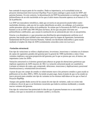 han centrado la mayor parte de los estudios. Dada su importancia, en la actualidad existe un
proyecto internacional (International HapMap Project) para catalogar a gran escala los SNP's del
genoma humano. En este contexto, la denominación de SNP frecuentemente se restringe a aquellos
polimorfismos de un sólo nucleótido en los que el alelo menos frecuente aparece en al menos el 1%
de la población.
Los SNP son marcadores tetralélicos, dado que en teoría en una posición puede haber cuatro
nucleótidos distintos, cada uno de los cuales identificaría un alelo; sin embargo, en la práctica
suelen presentar sólo dos alelos en la población. Se estima que la frecuencia de SNP's en el genoma
humano es de un SNP cada 500-100 pares de bases, de los que una parte relevante son
polimorfismos codificantes, que causan la sustitución de un aminoácido por otro en una proteína.
Gracias a su abundancia y a que presentan una distribución aproximadamente uniforme en el
genoma, han tenido gran utilidad como marcadores para los mapas de ligamiento, herramienta
fundamental del Proyecto Genoma Humano. Además son fácilmente detectables a gran escala
mediante el empleo de chips de ADN (comúnmente conocidos como microarrays).
-Variación estructural:
Este tipo de variaciones se refiere a duplicaciones, inversiones, inserciones o variantes en el número
de copias de segmentos grandes del genoma (por lo general de 1000 nucléotidos o más). Estas
variantes implican a una gran proporción del genoma, por lo que se piensa que son, al menos, tan
importantes como los SNPs.
Variación estructural es el término general para abarcar un grupo de alteraciones genómicas que
implican segmentos de ADN mayores de 1Kb. La variación estructural puede ser cuantitativa
(variante en número de copia, que comprende: deleciones, inserciones y duplicaciones), posicional
(translocaciones) y orientacional (inversiones).
A pesar de que este campo de estudio es relativamente nuevo (los primeros estudios a gran escala se
publicaron en los años 2004 y 2005), ha tenido un gran auge, hasta el punto de que se ha creado un
nuevo proyecto para estudiar este tipo de variantes en los mismos individuos en los que se basó el
Proyecto HapMap.
Aunque aún quedan dudas acerca de las causas de este tipo de variantes, cada vez existe más
evidencia a favor de que es un fenómeno recurrente que todavía continua moldeando y creando
nuevas variantes del genoma.
Este tipo de variaciones han potenciado la idea de que el genoma humano no es una entidad
estática, sino que se encuentra en constante cambio y evolución.

 