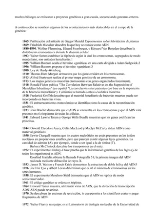 muchos biólogos se enfocaron a proyectos genéticos a gran escala, secuenciando genomas enteros.
A continuación se nombran algunos de los acontecimientos más destacables en el campo de la
genética:
1865: Publicación del artículo de Gregor Mendel Experimentos sobre hibridación de plantas
1869: Friedrich Miescher descubre lo que hoy se conoce como ADN.
1880-1890: Walther Flemming, Eduard Strasburger, y Edouard Van Beneden describen la
distribución cromosómica durante la división celular.
1903: Walter Sutton establece la hipótesis según la cual los cromosomas, segregados de modo
mendeliano, son unidades hereditarias.1
1905: William Bateson acuña el término «genética» en una carta dirigida a Adam Sedgwick.2
1906: William Bateson propone el término «genética».3
1908: Ley de Hardy-Weinberg
1910: Thomas Hunt Morgan demuestra que los genes residen en los cromosomas.
1913: Alfred Sturtevant realiza el primer mapa genético de un cromosoma.
1913: Los mapas genéticos muestran cromosomas con genes organizados linealmente.
1918: Ronald Fisher publica "The Correlation Between Relatives on the Supposition of
Mendelian Inheritance" (en español "La correlación entre parientes con base en la suposición
de la herencia mendeliana"). Comienza la llamada síntesis evolutiva moderna.
1928: Frederick Griffith descubre que el material hereditario de bacterias muertas puede ser
incorporado en bacterias vivas.
1931: El entrecruzamiento cromosómico se identifica como la causa de la recombinación
genética.
1933: Jean Brachet demuestra que el ADN se encuentra en los cromosomas y que el ARN está
presente en el citoplasma de todas las células.
1941: Edward Lawrie Tatum y George Wells Beadle muestran que los genes codifican las
proteínas.
1944: Oswald Theodore Avery, Colin MacLeod y Maclyn McCarty aíslan ADN como
material genético4
1950: Erwin Chargaff muestra que los cuatro nucleótidos no están presentes en los ácidos
nucleicos en proporciones estables, pero que parecen existir algunas leyes generales. La
cantidad de adenina (A), por ejemplo, tiende a ser igual a la de timina (T).
Barbara McClintock descubre los transposones en el maíz.
1952: El experimento Hershey-Chase prueba que la información genética de los fagos (y de
todos los organismos) es ADN.
Rosalind Franklin obtiene la llamada Fotografía 51, la primera imagen del ADN
realizada mediante difracción de rayos X.
1953: James D. Watson y Francis Crick demuestran la estructura de doble hélice del ADN5
1956: Joe Hin Tjio y Albert Levan determinan que es 46 el número de cromosomas en los
seres humanos.
1958: El experimento Meselson-Stahl demuestra que el ADN se replica de modo
semiconservador.
1961: El código genético se ordena en tripletes.
1964: Howard Temin muestra, utilizando virus de ARN, que la dirección de transcripción
ADN-ARN puede revertirse.
1970: Se descubren las enzimas de restricción, lo que permite a los científicos cortar y pegar
fragmentos de ADN.
1972: Walter Fiers y su equipo, en el Laboratorio de biología molecular de la Universidad de

 