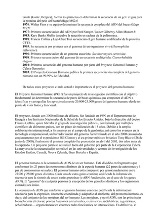 Gante (Gante, Bélgica), fueron los primeros en determinar la secuencia de un gen: el gen para
la proteína del pelo del bacteriófago MS2.6
1976: Walter Fiers y su equipo determinan la secuencia completa del ARN del bacteriófago
MS27
1977: Primera secuenciación del ADN por Fred Sanger, Walter Gilbert y Allan Maxam.8
1983: Kary Banks Mullis descubre la reacción en cadena de la polimerasa.
1989: Francis Collins y Lap-Chee Tsui secuencian el gen humano codificador de la proteína
CFTR.
1995: Se secuencia por primera vez el genoma de un organismo vivo (Haemophilus
influenzae).
1996: Primera secuenciación de un genoma eucariota: Saccharomyces cerevisiae.
1998: Primera secuenciación del genoma de un eucariota multicelular:Caenorhabditis
elegans.
2001: Primeras secuencias del genoma humano por parte del Proyecto Genoma Humano y
Celera Genomics
2003: El Proyecto Genoma Humano publica la primera secuenciación completa del genoma
humano con un 99.99% de fidelidad.
De todos estos proyectos el más actual e importante es el proyecto del genoma humano:
El Proyecto Genoma Humano (PGH) fue un proyecto de investigación científica con el objetivo
fundamental de determinar la secuencia de pares de bases químicas que componen el ADN e
identificar y cartografiar los aproximadamente 20.000-25.000 genes del genoma humano desde un
punto de vista físico y funcional.
El proyecto, dotado con 3000 millones de dólares, fue fundado en 1990 en el Departamento de
Energía y los Institutos Nacionales de la Salud de los Estados Unidos, bajo la dirección del doctor
Francis Collins, quien lideraba el grupo de investigación público , conformado por múltiples
científicos de diferentes países, con un plazo de realización de 15 años. Debido a la amplia
colaboración internacional, a los avances en el campo de la genómica, así como los avances en la
tecnología computacional, un borrador inicial del genoma fue terminado en el año 2000 (anunciado
conjuntamente por el expresidente Bill Clinton y el ex-primer ministro británico Tony Blair el 26 de
junio de 2000), finalmente el genoma completo fue presentado en abril del 2003, dos años antes de
lo esperado. Un proyecto paralelo se realizó fuera del gobierno por parte de la Corporación Celera.
La mayoría de la secuenciación se realizó en las universidades y centros de investigación de los
Estados Unidos, Canadá, Nueva Zelanda, Gran Bretaña y España.
El genoma humano es la secuencia de ADN de un ser humano. Está dividido en fragmentos que
conforman los 23 pares de cromosomas distintos de la especie humana (22 pares de autosomas y 1
par de cromosomas sexuales). El genoma humano está compuesto por aproximadamente entre
22500 y 25000 genes distintos. Cada uno de estos genes contiene codificada la información
necesaria para la síntesis de una o varias proteínas (o ARN funcionales, en el caso de los genes
ARN). El "genoma" de cualquier persona (a excepción de los gemelos idénticos y los organismos
clonados) es único.
La secuencia de ADN que conforma el genoma humano contiene codificada la información
necesaria para la expresión, altamente coordinada y adaptable al ambiente, del proteoma humano, es
decir, del conjunto de las proteínas del ser humano. Las proteínas, y no el ADN, son las principales
biomoléculas efectoras; poseen funciones estructurales, enzimáticas, metabólicas, reguladoras,
señalizadoras..., organizándose en enormes redes funcionales de interacciones. En definitiva, el

 