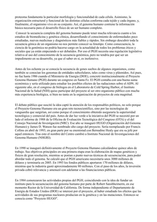 proteoma fundamenta la particular morfología y funcionalidad de cada célula. Asimismo, la
organización estructural y funcional de las distintas células conforma cada tejido y cada órgano, y,
finalmente, el organismo vivo en su conjunto. Así, el genoma humano contiene la información
básica necesaria para el desarrollo físico de un ser humano completo.
Conocer la secuencia completa del genoma humano puede tener mucha relevancia cuanto a los
estudios de biomedicina y genética clínica, desarrollando el conocimiento de enfermedades poco
estudiadas, nuevas medicinas y diagnósticos más fiables y rápidos. Sin embargo descubrir toda la
secuencia génica de un organismo no nos permite conocer su fenotipo. Como consecuencia, la
ciencia de la genómica no podría hacerse cargo en la actualidad de todos los problemas éticos y
sociales que ya están empezando a ser debatidos. Por eso el PGH necesita una regulación legislativa
relativa al uso del conocimiento de la secuencia genómica, pero no tendría por qué ser un
impedimento en su desarrollo, ya que el saber en sí, es inofensivo.
Antes de los ochenta ya se conocía la secuencia de genes sueltos de algunos organismos, como
también se conocían los genomas de entidades subcelulares, tales como virus y plásmidos. Así pues,
no fue hasta 1986 cuando el Ministerio de Energía (DOE), concretó institucionalmente el Proyecto
Genoma Humano (PGH) durante un congreso en Santa Fe. El PGH contaba con una buena suma
económica y sería utilizado para estudiar los posibles efectos de las radiaciones sobre el ADN. Al
siguiente año, en el congreso de biólogos en el Laboratorio de Cold Spring Harbor, el Instituto
Nacional de la Salud (NIH) quiso participar del proyecto al ser otro organismo público con mucha
más experiencia biológica, si bien no tanta en la organización de proyectos de esta magnitud.
El debate público que suscitó la idea captó la atención de los responsables políticos, no solo porque
el Proyecto Genoma Humano era un gran reto tecnocientífico, sino por las tecnologías de
vanguardia que surgirían, así como porque el conocimiento obtenido aseguraría la superioridad
tecnológica y comercial del país. Antes de dar luz verde a la iniciativa del PGH se necesitó por un
lado el informe de 1988 de la Oficina de Evaluación Tecnológica del Congreso (OTA) y el del
Consejo Nacional de Investigación (NRC). Ese año se inauguró HUGO (Organización del Genoma
Humano) y James D. Watson fue nombrado alto cargo del proyecto. Sería reemplazado por Francis
Collins en abril de 1993, en gran parte por su enemistad con Bernadine Healy que era su jefe por
aquel entonces. Tras esto el nombre del Centro cambió a Instituto Nacional de Investigaciones del
Genoma Humano (NHGRI).
En 1990 se inauguró definitivamente el Proyecto Genoma Humano calculándose quince años de
trabajo. Sus objetivos principales en una primera etapa eran la elaboración de mapas genéticos y
físicos de gran resolución, mientras se ponían a punto nuevas técnicas de secuenciación, para poder
abordar todo el genoma. Se calculó que el PGH americano necesitaría unos 3000 millones de
dólares y terminaría en 2005. En 1993 los fondos públicos aportaron 170 millones de dólares,
mientras que la industria gastó aproximadamente 80 millones. Con el paso de los años, la inversión
privada cobró relevancia y amenazó con adelantar a las financiaciones públicas.
En 1984 comenzaron las actividades propias del PGH, coincidiendo con la idea de fundar un
instituto para la secuenciación del genoma humano por parte de Robert Sanshheimerm, en ese
momento Rector de la Universidad de California. De forma independiente el Departamento de
Energía de Estados Unidos (DOE) se interesó por el proyecto, al haber estudiado los efectos que las
actividades de sus programas nucleares producían en la genética y en las mutaciones. Entonces se
conocía como "Proyecto HUGO".

 