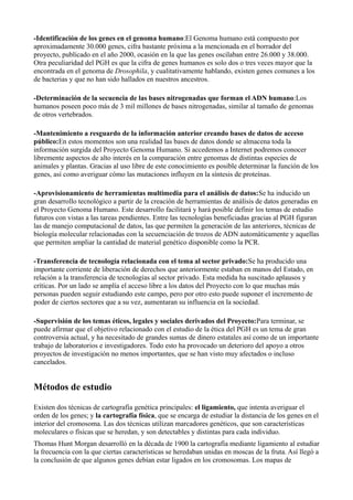 -Identificación de los genes en el genoma humano:El Genoma humano está compuesto por
aproximadamente 30.000 genes, cifra bastante próxima a la mencionada en el borrador del
proyecto, publicado en el año 2000, ocasión en la que las genes oscilaban entre 26.000 y 38.000.
Otra peculiaridad del PGH es que la cifra de genes humanos es solo dos o tres veces mayor que la
encontrada en el genoma de Drosophila, y cualitativamente hablando, existen genes comunes a los
de bacterias y que no han sido hallados en nuestros ancestros.
-Determinación de la secuencia de las bases nitrogenadas que forman el ADN humano:Los
humanos poseen poco más de 3 mil millones de bases nitrogenadas, similar al tamaño de genomas
de otros vertebrados.
-Mantenimiento a resguardo de la información anterior creando bases de datos de acceso
público:En estos momentos son una realidad las bases de datos donde se almacena toda la
información surgida del Proyecto Genoma Humano. Si accedemos a Internet podremos conocer
libremente aspectos de alto interés en la comparación entre genomas de distintas especies de
animales y plantas. Gracias al uso libre de este conocimiento es posible determinar la función de los
genes, así como averiguar cómo las mutaciones influyen en la síntesis de proteínas.
-Aprovisionamiento de herramientas multimedia para el análisis de datos:Se ha inducido un
gran desarrollo tecnológico a partir de la creación de herramientas de análisis de datos generadas en
el Proyecto Genoma Humano. Este desarrollo facilitará y hará posible definir los temas de estudio
futuros con vistas a las tareas pendientes. Entre las tecnologías beneficiadas gracias al PGH figuran
las de manejo computacional de datos, las que permiten la generación de las anteriores, técnicas de
biología molecular relacionadas con la secuenciación de trozos de ADN automáticamente y aquellas
que permiten ampliar la cantidad de material genético disponible como la PCR.
-Transferencia de tecnología relacionada con el tema al sector privado:Se ha producido una
importante corriente de liberación de derechos que anteriormente estaban en manos del Estado, en
relación a la transferencia de tecnologías al sector privado. Esta medida ha suscitado aplausos y
críticas. Por un lado se amplía el acceso libre a los datos del Proyecto con lo que muchas más
personas pueden seguir estudiando este campo, pero por otro esto puede suponer el incremento de
poder de ciertos sectores que a su vez, aumentaran su influencia en la sociedad.
-Supervisión de los temas éticos, legales y sociales derivados del Proyecto:Para terminar, se
puede afirmar que el objetivo relacionado con el estudio de la ética del PGH es un tema de gran
controversia actual, y ha necesitado de grandes sumas de dinero estatales así como de un importante
trabajo de laboratorios e investigadores. Todo esto ha provocado un deterioro del apoyo a otros
proyectos de investigación no menos importantes, que se han visto muy afectados o incluso
cancelados.

Métodos de estudio
Existen dos técnicas de cartografía genética principales: el ligamiento, que intenta averiguar el
orden de los genes; y la cartografía física, que se encarga de estudiar la distancia de los genes en el
interior del cromosoma. Las dos técnicas utilizan marcadores genéticos, que son características
moleculares o físicas que se heredan, y son detectables y distintas para cada individuo.
Thomas Hunt Morgan desarrolló en la década de 1900 la cartografía mediante ligamiento al estudiar
la frecuencia con la que ciertas características se heredaban unidas en moscas de la fruta. Así llegó a
la conclusión de que algunos genes debían estar ligados en los cromosomas. Los mapas de

 