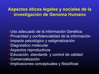 Aspectos éticos legales y sociales de la
investigación de Genoma Humano
• Uso adecuado de la información Genética
• Privacidad y confidencialidad de la información
• Impacto psicológico y estigmatización
• Diagnóstico molecular
• Aspectos reproductivos
• Educación, standards y control de calidad
• Comercialización
• Implicaciones conceptuales y filosóficas
 