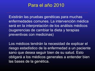 Para el año 2010
Existirán las pruebas genéticas para muchas
enfermedades comunes. La intervención médica
será en la interpretación de los análisis médicos
(sugerencias de cambiar la dieta y terapias
preventivas con medicinas)
Los médicos tendrán la necesidad de explicar el
riesgo estadístico de la enfermedad a un paciente
sano que desea seguir bien de su salud. Esto
obligará a los médicos generales a entender bien
las bases de la genética.
 