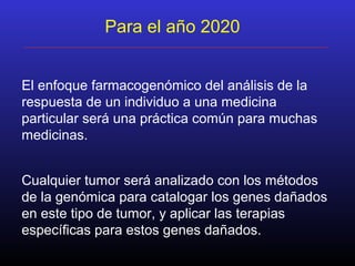 Para el año 2020
El enfoque farmacogenómico del análisis de la
respuesta de un individuo a una medicina
particular será una práctica común para muchas
medicinas.
Cualquier tumor será analizado con los métodos
de la genómica para catalogar los genes dañados
en este tipo de tumor, y aplicar las terapias
específicas para estos genes dañados.
 