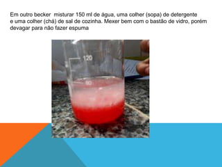 Em outro becker misturar 150 ml de água, uma colher (sopa) de detergente
e uma colher (chá) de sal de cozinha. Mexer bem com o bastão de vidro, porém
devagar para não fazer espuma
 