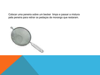Colocar uma peneira sobre um becker limpo e passar a mistura
pela peneira para retirar os pedaços de morango que restaram.
 