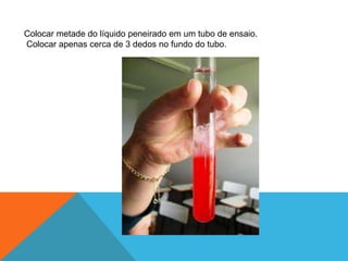 Colocar metade do líquido peneirado em um tubo de ensaio.
Colocar apenas cerca de 3 dedos no fundo do tubo.
 