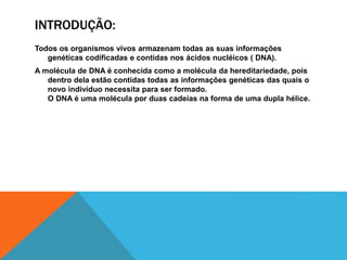 INTRODUÇÃO:
Todos os organismos vivos armazenam todas as suas informações
genéticas codificadas e contidas nos ácidos nucléicos ( DNA).
A molécula de DNA é conhecida como a molécula da hereditariedade, pois
dentro dela estão contidas todas as informações genéticas das quais o
novo indivíduo necessita para ser formado.
O DNA é uma molécula por duas cadeias na forma de uma dupla hélice.
 