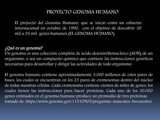 PROYECTO GENOMA HUMANO
El proyecto del Genoma Humano, que se inicio como un esfuerzo
internacional en octubre de 1990, con el objetivo de descubrir 30
mil a 35 mil genes humanos (EL GENOMA HUMANO).
¿Qué es un genoma?
Un genoma es una colección completa de ácido desoxirribonucleico (ADN) de un
organismo, o sea un compuesto químico que contiene las instrucciones genéticas
necesarias para desarrollar y dirigir las actividades de todo organismo.
El genoma humano contiene aproximadamente 3.000 millones de estos pares de
bases, los cuales se encuentran en los 23 pares de cromosomas dentro del núcleo
de todas nuestras células. Cada cromosoma contiene cientos de miles de genes, los
cuales tienen las instrucciones para hacer proteínas. Cada uno de los 30.000
genes estimados en el genoma humano produce un promedio de tres proteínas.
tomado de: https://www.genome.gov/11510905/preguntas-maacutes-frecuentes/
 
