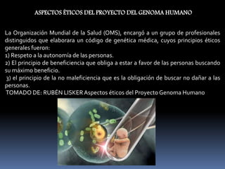 ASPECTOS ÉTICOS DEL PROYECTO DEL GENOMA HUMANO
La Organización Mundial de la Salud (OMS), encargó a un grupo de profesionales
distinguidos que elaborara un código de genética médica, cuyos principios éticos
generales fueron:
1) Respeto a la autonomía de las personas.
2) El principio de beneficiencia que obliga a estar a favor de las personas buscando
su máximo beneficio.
3) el principio de la no maleficiencia que es la obligación de buscar no dañar a las
personas.
TOMADO DE: RUBÉN LISKERAspectos éticos del Proyecto Genoma Humano
 