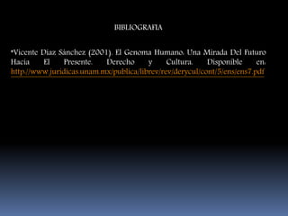 BIBLIOGRAFIA
*Vicente Díaz Sánchez (2001). El Genoma Humano: Una Mirada Del Futuro
Hacia El Presente. Derecho y Cultura. Disponible en:
http://www.juridicas.unam.mx/publica/librev/rev/derycul/cont/5/ens/ens7.pdf
 