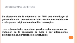 ENFERMEDADES GENÉTICAS

La alteración de la secuencia de ADN que constituye el
genoma humano puede causar la expresión anormal de uno
o más genes, originando un fenotipo patológico.

Las enfermedades genéticas pueden estar causadas por
mutación de la secuencia de ADN o por alteraciones
cromosómicas, numéricas o estructurales.

 