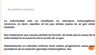 AUTOSÓMICO RECESIVO

La enfermedad sólo se manifiesta en individuos homocigóticos
recesivos, es decir, aquellos en los que ambas copias de un gen están
mutadas.
Son mutaciones que causan pérdida de función, de modo que la causa de la
enfermedad es la ausencia de la acción de un gen.

Habitualmente un individuo enfermo tiene ambos progenitores sanos pero
portadores de la mutación (genotipo heterocigótico: Aa).

 