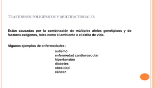 TRASTORNOS POLIGÉNICOS Y MULTIFACTORIALES
Están causadas por la combinación de múltiples alelos genotípicos y de
factores exógenos, tales como el ambiente o el estilo de vida.
Algunos ejemplos de enfermedades :
autismo
enfermedad cardiovascular
hipertensión
diabetes
obesidad
cáncer

 