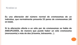 NUMÉRICAS

Es una alteración del número normal de cromosomas de un
individuo, que normalmente presenta 23 pares de cromosomas (46
en total).

Si la alteración afecta a un sólo par de cromosomas se habla de
ANEUPLOIDÍA, de manera que puede haber un sólo cromosoma
(monosomía) o más de dos (trisomía, tetrasomía...).

 