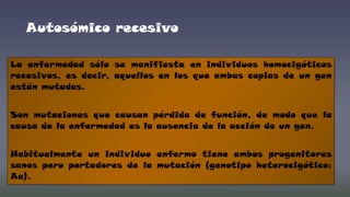 Autosómico recesivo
La enfermedad sólo se manifiesta en individuos homocigóticos
recesivos, es decir, aquellos en los que ambas copias de un gen
están mutadas.
Son mutaciones que causan pérdida de función, de modo que la
causa de la enfermedad es la ausencia de la acción de un gen.
Habitualmente un individuo enfermo tiene ambos progenitores
sanos pero portadores de la mutación (genotipo heterocigótico:
Aa).

 