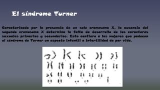 El síndrome Turner
Caracterizada por la presencia de un solo cromosoma X, la ausencia del
segundo cromosoma X determina la falta de desarrollo de los caracteres
sexuales primarios y secundarios. Esto confiere a las mujeres que padecen
el síndrome de Turner un aspecto infantil e infertilidad de por vida.

 
