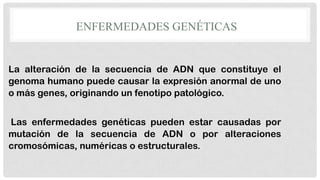 ENFERMEDADES GENÉTICAS

La alteración de la secuencia de ADN que constituye el
genoma humano puede causar la expresión anormal de uno
o más genes, originando un fenotipo patológico.

Las enfermedades genéticas pueden estar causadas por
mutación de la secuencia de ADN o por alteraciones
cromosómicas, numéricas o estructurales.

 