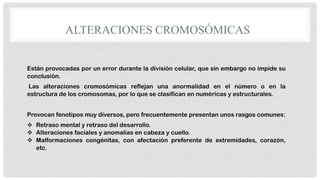 ALTERACIONES CROMOSÓMICAS
Están provocadas por un error durante la división celular, que sin embargo no impide su
conclusión.
Las alteraciones cromosómicas reflejan una anormalidad en el número o en la
estructura de los cromosomas, por lo que se clasifican en numéricas y estructurales.

Provocan fenotipos muy diversos, pero frecuentemente presentan unos rasgos comunes:
 Retraso mental y retraso del desarrollo.
 Alteraciones faciales y anomalías en cabeza y cuello.
 Malformaciones congénitas, con afectación preferente de extremidades, corazón,
etc.

 