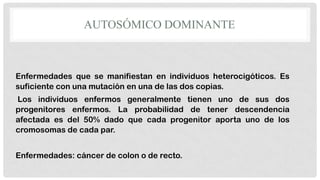 AUTOSÓMICO DOMINANTE

Enfermedades que se manifiestan en individuos heterocigóticos. Es
suficiente con una mutación en una de las dos copias.
Los individuos enfermos generalmente tienen uno de sus dos
progenitores enfermos. La probabilidad de tener descendencia
afectada es del 50% dado que cada progenitor aporta uno de los
cromosomas de cada par.
Enfermedades: cáncer de colon o de recto.

 