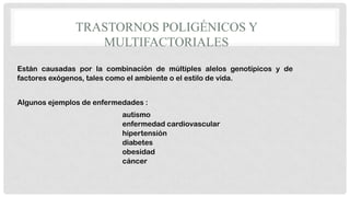 TRASTORNOS POLIGÉNICOS Y
MULTIFACTORIALES
Están causadas por la combinación de múltiples alelos genotípicos y de
factores exógenos, tales como el ambiente o el estilo de vida.
Algunos ejemplos de enfermedades :
autismo
enfermedad cardiovascular
hipertensión
diabetes
obesidad
cáncer

 