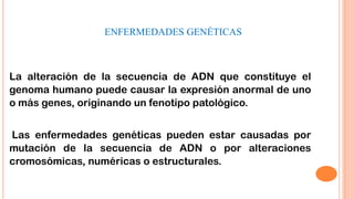 ENFERMEDADES GENÉTICAS

La alteración de la secuencia de ADN que constituye el
genoma humano puede causar la expresión anormal de uno
o más genes, originando un fenotipo patológico.

Las enfermedades genéticas pueden estar causadas por
mutación de la secuencia de ADN o por alteraciones
cromosómicas, numéricas o estructurales.

 