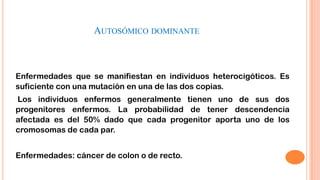 AUTOSÓMICO DOMINANTE

Enfermedades que se manifiestan en individuos heterocigóticos. Es
suficiente con una mutación en una de las dos copias.
Los individuos enfermos generalmente tienen uno de sus dos
progenitores enfermos. La probabilidad de tener descendencia
afectada es del 50% dado que cada progenitor aporta uno de los
cromosomas de cada par.
Enfermedades: cáncer de colon o de recto.

 