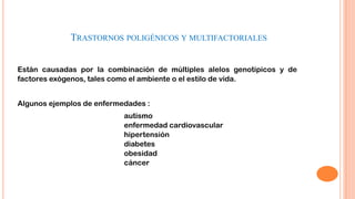 TRASTORNOS POLIGÉNICOS Y MULTIFACTORIALES
Están causadas por la combinación de múltiples alelos genotípicos y de
factores exógenos, tales como el ambiente o el estilo de vida.
Algunos ejemplos de enfermedades :
autismo
enfermedad cardiovascular
hipertensión
diabetes
obesidad
cáncer

 