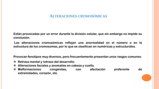 ALTERACIONES CROMOSÓMICAS

Están provocadas por un error durante la división celular, que sin embargo no impide su
conclusión.
Las alteraciones cromosómicas reflejan una anormalidad en el número o en la
estructura de los cromosomas, por lo que se clasifican en numéricas y estructurales.

Provocan fenotipos muy diversos, pero frecuentemente presentan unos rasgos comunes:
 Retraso mental y retraso del desarrollo.
 Alteraciones faciales y anomalías en cabeza y cuello.
 Malformaciones
congénitas,
con
afectación
extremidades, corazón, etc.

preferente

de

 
