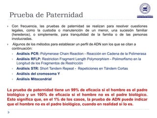 Prueba de Paternidad
   Con frecuencia, las pruebas de paternidad se realizan para resolver cuestiones
    legales, como la custodia o manutención de un menor, una sucesión familiar
    (herederos), o simplemente, para tranquilidad de la familia o de las personas
    involucradas.
   Algunos de los métodos para establecer un perfil de ADN son los que se citan a
    continuación:
       Análisis PCR: Polymerase Chain Reaction - Reacción en Cadena de la Polimerasa
       Análisis RFLP: Restriction Fragment Length Polymorphism - Polimorfismo en la
        Longitud de los Fragmentos de Restricción
       Análisis STR: Short Tandem Repeat - Repeticiones en Tándem Cortas
       Análisis del cromosoma Y
       Análisis Mitocondrial


La prueba de paternidad tiene un 99% de eficacia si el hombre es el padre
biológico y un 100% de eficacia si el hombre no es el padre biológico.
Esto significa que, en el 1% de los casos, la prueba de ADN puede indicar
que el hombre no es el padre biológico, cuando en realidad sí lo es.
 