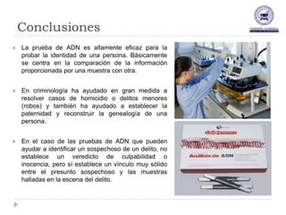 Conclusiones
   La prueba de ADN es altamente eficaz para la
    probar la identidad de una persona. Básicamente
    se centra en la comparación de la información
    proporcionada por una muestra con otra.


   En criminología ha ayudado en gran medida a
    resolver casos de homicidio o delitos menores
    (robos) y también ha ayudado a establecer la
    paternidad y reconstruir la genealogía de una
    persona.


   En el caso de las pruebas de ADN que pueden
    ayudar a identificar un sospechoso de un delito, no
    establece un veredicto de culpabilidad o
    inocencia, pero sí establece un vínculo muy sólido
    entre el presunto sospechoso y las muestras
    halladas en la escena del delito.
 