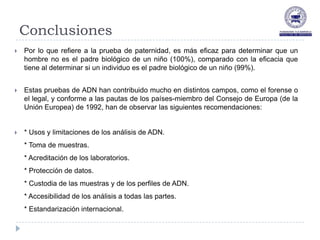 Conclusiones
   Por lo que refiere a la prueba de paternidad, es más eficaz para determinar que un
    hombre no es el padre biológico de un niño (100%), comparado con la eficacia que
    tiene al determinar si un individuo es el padre biológico de un niño (99%).


   Estas pruebas de ADN han contribuido mucho en distintos campos, como el forense o
    el legal, y conforme a las pautas de los países-miembro del Consejo de Europa (de la
    Unión Europea) de 1992, han de observar las siguientes recomendaciones:


   * Usos y limitaciones de los análisis de ADN.
    * Toma de muestras.
    * Acreditación de los laboratorios.
    * Protección de datos.
    * Custodia de las muestras y de los perfiles de ADN.
    * Accesibilidad de los análisis a todas las partes.
    * Estandarización internacional.
 