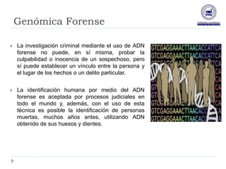 Genómica Forense

   La investigación criminal mediante el uso de ADN
    forense no puede, en sí misma, probar la
    culpabilidad o inocencia de un sospechoso, pero
    sí puede establecer un vínculo entre la persona y
    el lugar de los hechos o un delito particular.


   La identificación humana por medio del ADN
    forense es aceptada por procesos judiciales en
    todo el mundo y, además, con el uso de esta
    técnica es posible la identificación de personas
    muertas, muchos años antes, utilizando ADN
    obtenido de sus huesos y dientes.
 