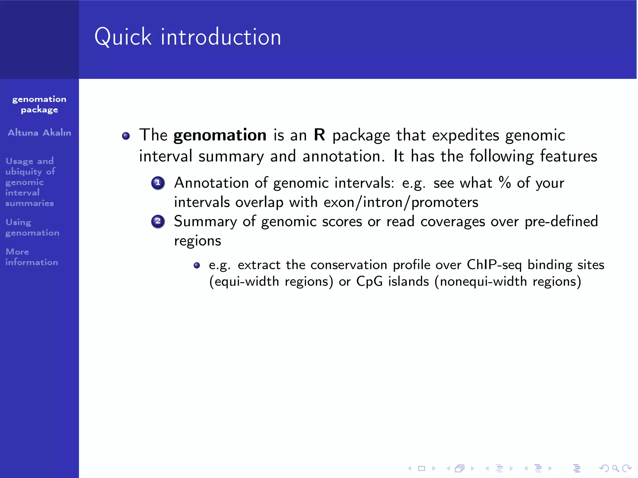 Quick introduction
genomation
package
Altuna Akalın
Usage and
ubiquity of
genomic
interval
summaries
Using
genomation
More
information

The genomation is an R package that expedites genomic
interval summary and annotation. It has the following features
1

2

Annotation of genomic intervals: e.g. see what % of your
intervals overlap with exon/intron/promoters
Summary of genomic scores or read coverages over pre-deﬁned
regions
e.g. extract the conservation proﬁle over ChIP-seq binding sites
(equi-width regions) or CpG islands (nonequi-width regions)

 