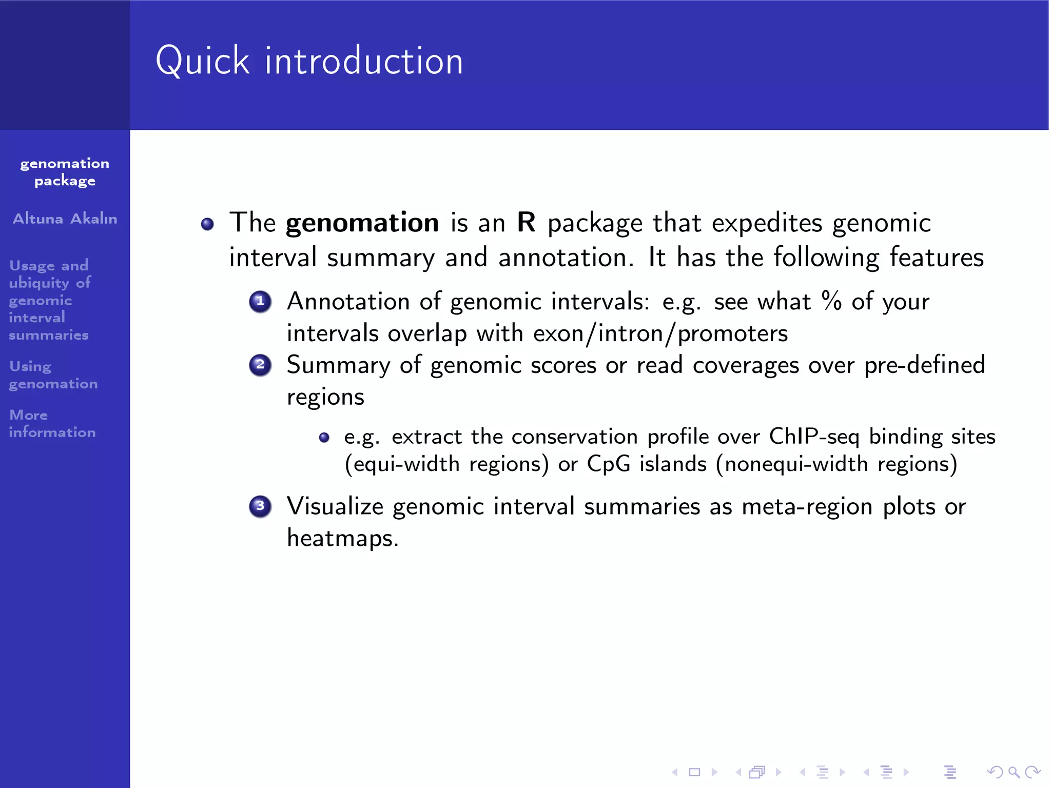 Quick introduction
genomation
package
Altuna Akalın
Usage and
ubiquity of
genomic
interval
summaries
Using
genomation

The genomation is an R package that expedites genomic
interval summary and annotation. It has the following features
1

2

More
information

Annotation of genomic intervals: e.g. see what % of your
intervals overlap with exon/intron/promoters
Summary of genomic scores or read coverages over pre-deﬁned
regions
e.g. extract the conservation proﬁle over ChIP-seq binding sites
(equi-width regions) or CpG islands (nonequi-width regions)

3

Visualize genomic interval summaries as meta-region plots or
heatmaps.

 
