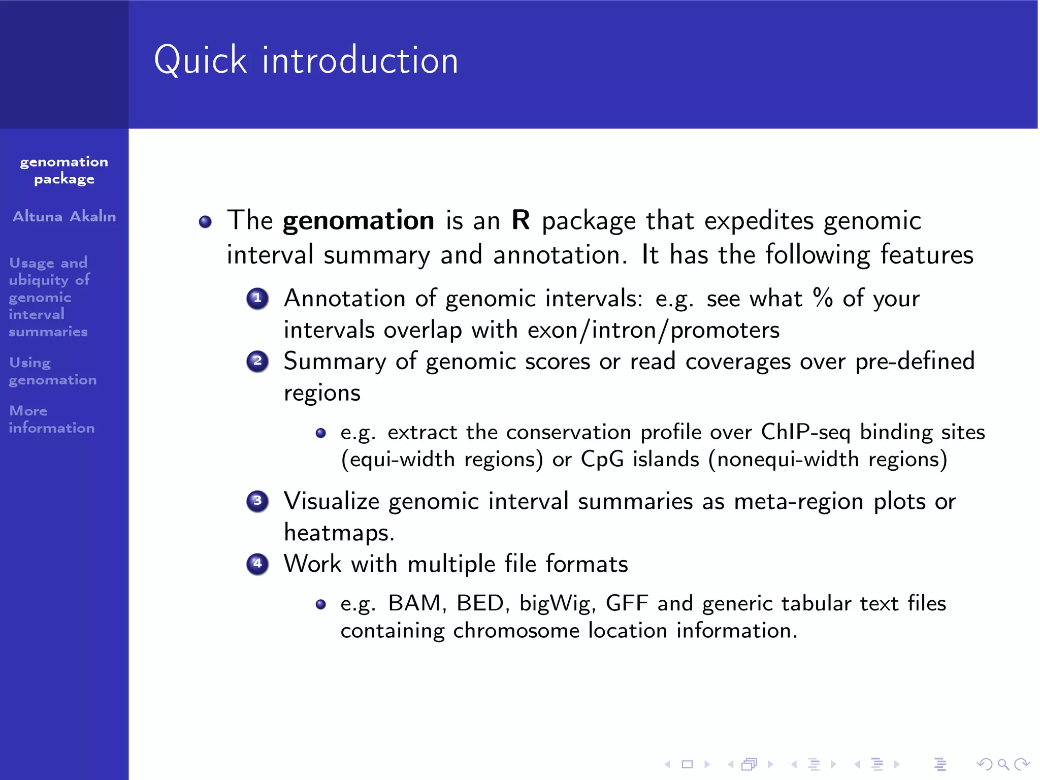 Quick introduction
genomation
package
Altuna Akalın
Usage and
ubiquity of
genomic
interval
summaries
Using
genomation

The genomation is an R package that expedites genomic
interval summary and annotation. It has the following features
1

2

More
information

Annotation of genomic intervals: e.g. see what % of your
intervals overlap with exon/intron/promoters
Summary of genomic scores or read coverages over pre-deﬁned
regions
e.g. extract the conservation proﬁle over ChIP-seq binding sites
(equi-width regions) or CpG islands (nonequi-width regions)

3

4

Visualize genomic interval summaries as meta-region plots or
heatmaps.
Work with multiple ﬁle formats
e.g. BAM, BED, bigWig, GFF and generic tabular text ﬁles
containing chromosome location information.

 