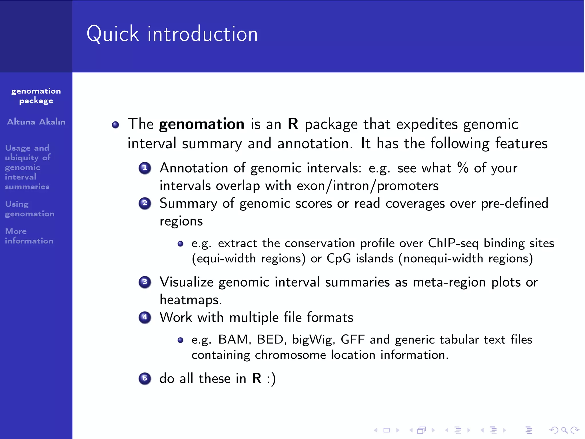 Quick introduction
genomation
package
Altuna Akalın
Usage and
ubiquity of
genomic
interval
summaries
Using
genomation

The genomation is an R package that expedites genomic
interval summary and annotation. It has the following features
1

2

More
information

Annotation of genomic intervals: e.g. see what % of your
intervals overlap with exon/intron/promoters
Summary of genomic scores or read coverages over pre-deﬁned
regions
e.g. extract the conservation proﬁle over ChIP-seq binding sites
(equi-width regions) or CpG islands (nonequi-width regions)

3

4

Visualize genomic interval summaries as meta-region plots or
heatmaps.
Work with multiple ﬁle formats
e.g. BAM, BED, bigWig, GFF and generic tabular text ﬁles
containing chromosome location information.

5

do all these in R :)

 