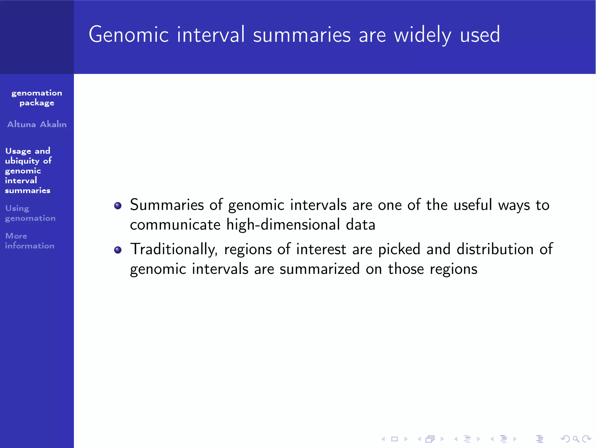 Genomic interval summaries are widely used
genomation
package
Altuna Akalın
Usage and
ubiquity of
genomic
interval
summaries
Using
genomation
More
information

Summaries of genomic intervals are one of the useful ways to
communicate high-dimensional data
Traditionally, regions of interest are picked and distribution of
genomic intervals are summarized on those regions

 