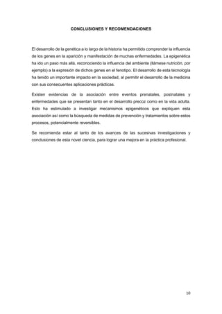 CONCLUSIONES Y RECOMENDACIONES

El desarrollo de la genética a lo largo de la historia ha permitido comprender la influencia
de los genes en la aparición y manifestación de muchas enfermedades. La epigenética
ha ido un paso más allá, reconociendo la influencia del ambiente (llámese nutrición, por
ejemplo) a la expresión de dichos genes en el fenotipo. El desarrollo de esta tecnología
ha tenido un importante impacto en la sociedad, al permitir el desarrollo de la medicina
con sus consecuentes aplicaciones prácticas.
Existen evidencias de la asociación entre eventos prenatales, postnatales y
enfermedades que se presentan tanto en el desarrollo precoz como en la vida adulta.
Esto ha estimulado a investigar mecanismos epigenéticos que expliquen esta
asociación así como la búsqueda de medidas de prevención y tratamientos sobre estos
procesos, potencialmente reversibles.
Se recomienda estar al tanto de los avances de las sucesivas investigaciones y
conclusiones de esta novel ciencia, para lograr una mejora en la práctica profesional.

10

 