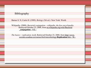 Bibliography Barnes S. N, Curtis H. (1989).  Biology (5th ed.) . New York: Worth Wikipedia. (2008).  Bacterial conjugation – wikipedia, the free encyclopedia .  Retrieved October 23, 2008, from  en.wikipedia.org/wiki/Bacterial _ conjugation  - 41k - The basics – replication . (n.d). Retrieved October 23, 2008, from  http//:www. socrates.acadiau.ca/courses/biol/microbiology/ Replication .htm - 9k - 