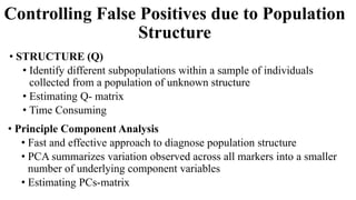 Controlling False Positives due to Population
Structure
• STRUCTURE (Q)
• Identify different subpopulations within a sample of individuals
collected from a population of unknown structure
• Estimating Q- matrix
• Time Consuming
• Principle Component Analysis
• Fast and effective approach to diagnose population structure
• PCA summarizes variation observed across all markers into a smaller
number of underlying component variables
• Estimating PCs-matrix
 