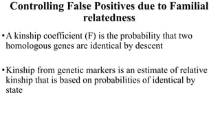 Controlling False Positives due to Familial
relatedness
•A kinship coefficient (F) is the probability that two
homologous genes are identical by descent
•Kinship from genetic markers is an estimate of relative
kinship that is based on probabilities of identical by
state
 