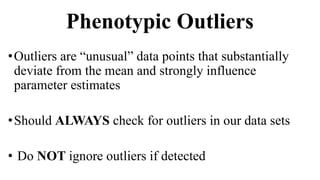 Phenotypic Outliers
•Outliers are “unusual” data points that substantially
deviate from the mean and strongly influence
parameter estimates
•Should ALWAYS check for outliers in our data sets
• Do NOT ignore outliers if detected
 