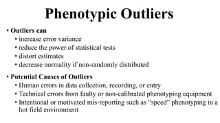 Phenotypic Outliers
• Outliers can
• increase error variance
• reduce the power of statistical tests
• distort estimates
• decrease normality if non-randomly distributed
• Potential Causes of Outliers
• Human errors in data collection, recording, or entry
• Technical errors from faulty or non-calibrated phenotyping equipment
• Intentional or motivated mis-reporting such as “speed” phenotyping in a
hot field environment
 