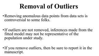 Removal of Outliers
•Removing anomalous data points from data sets is
controversial to some folks.
•If outliers are not removed, inferences made from the
fitted model may not be representative of the
population under study.
•If you remove outliers, then be sure to report it in the
manuscript.
 