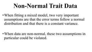 Non-Normal Trait Data
•When fitting a mixed model, two very important
assumptions are that the error terms follow a normal
distribution and that there is a constant variance.
•When data are non-normal, these two assumptions in
particular could be violated.
 
