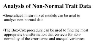 Analysis of Non-Normal Trait Data
•Generalized linear mixed models can be used to
analyze non-normal data
•The Box-Cox procedure can be used to find the most
appropriate transformation that corrects for non-
normality of the error terms and unequal variances.
 